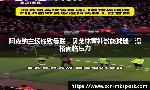 阿森纳主场惨败曼联，贝莱林替补激怒球迷，温格面临压力