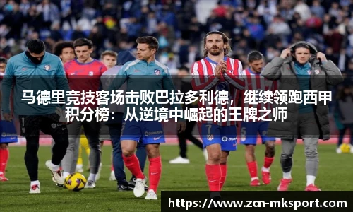 马德里竞技客场击败巴拉多利德,继续领跑西甲积分榜:从逆境中崛起的王牌之师