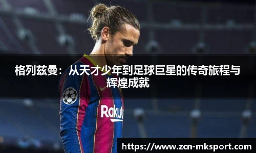 格列兹曼：从天才少年到足球巨星的传奇旅程与辉煌成就