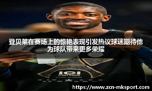 登贝莱在赛场上的惊艳表现引发热议球迷期待他为球队带来更多荣耀
